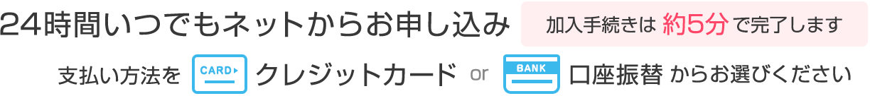 24時間いつでもネットからお申し込み。加入手続きは約5分で完了します。